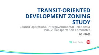 TRANSIT-ORIENTED
DEVELOPMENT ZONING
STUDY
Council Operations, Intergovernmental Relations &
Public Transportation Committee
11/21/2023
 