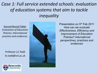 Case 1: Full service extended schools: evaluation
    of education systems that aim to tackle
                     inequality
                             Presentation on 5th Feb 2011
 Second Round Table:             How can we evaluate
Evaluation of Education      Effectiveness, Efficiency and
 Policies: International      Improvement of Education
practice and evidences.         Policies? International
                              perspectives, practices and
                                      evidences


  Professor Liz Todd
  liz.todd@ncl.ac.uk
 
