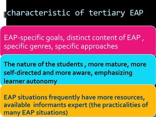 characteristic of tertiary EAP
EAP-specific goals, distinct content of EAP ,
specific genres, specific approaches
The nature of the students , more mature, more
self-directed and more aware, emphasizing
learner autonomy
EAP situations frequently have more resources,
available informants expert (the practicalities of
many EAP situations)
 