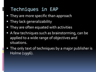 Techniques in EAP
 They are more specific than approach
 They lack generalizability
 They are often equated with activities
 A few techniques such as brainstorming, can be
applied to a wide range of objectives and
situations.
 The only text of techniques by a major publisher is
Holme (1996).
 