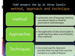 Todd answers the Qs at three levels:
method, approach and technique
• systematic sets of language teaching
procedures based on theories
prescriptive methodologies
method
• the application of sets of principles to
guide teaching, allow more flexibility
than methods.
Approaches
• micro level specific classroom
activities that may last from only five
minutes to a couple of lessons
Techniques
 