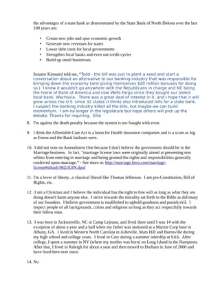 the advantages of a state bank as demonstrated by the State Bank of North Dakota over the last
100 years are:
• Create new jobs and spur economic growth
• Generate new revenues for states
• Lower debt costs for local governments
• Strengthen local banks and even out credit cycles
• Build up small businesses
Senator Kinnaird told me, “Todd - the bill was just to plant a seed and start a
conversation about an alternative to our banking industry that was responsible for
bringing down the economy (and giving themselves $20 million bonuses for doing
so.) I knew it wouldn't go anywhere with the Republicans in charge and NC being
the home of Bank of America and now Wells Fargo since they bought our oldest
local bank, Wachovia. There was a great deal of interest in it, and I hope that it will
grow across the U.S. since 32 states (I think) also introduced bills for a state bank.
I suspect the banking industry killed all the bills, but maybe we can build
momentum. I am no longer in the legislature but hope others will pick up the
debate. Thanks for inquiring. Ellie
8. I'm against the death penalty because the system is too fraught with error.
9. I think the Affordable Care Act is a boon for Health Insurance companies and is a scam as big
as Enron and the Bank bailouts were.
10. I did not vote on Amendment One because I don't believe the government should be in the
Marriage business. In fact, “marriage license laws were originally aimed at preventing non
whites from entering in marriage and being granted the rights and responsibilities generally
conferred upon marriage.” - See more at: http://marriage.laws.com/marriage-
license#sthash.98ZiXlJN.dpuf
11. I'm a lover of liberty...a classical liberal like Thomas Jefferson. I am pro-Constitution, Bill of
Rights, etc.
12. I am a Christian and I believe the individual has the right to free will as long as what they are
doing doesn't harm anyone else. I strive towards the morality set forth in the Bible as did many
of our founders. I believe government is established to uphold goodness and punish evil. I
respect people of all backgrounds, colors and religions so long as they act respectfully towards
their fellow man.
13. I was born in Jacksonville, NC at Camp Lejeune, and lived there until I was 14 with the
exception of about a year and a half when my father was stationed at a Marine Corp base in
Albany, GA. I lived in Western North Carolina in Asheville, Mars Hill and Burnsville during
my high school and college years. I lived in Cary during a summer intership at SAS. After
college, I spent a summer in NY (where my mother was born) on Long Island in the Hamptons.
After that, I lived in Raleigh for about a year and then moved to Durham in June of 2000 and
have lived here ever since.
14. No
 