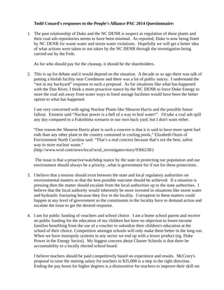 Todd Conard's responses to the People's Alliance PAC 2014 Questionnaire:
1. The past relationship of Duke and the NC DENR is suspect as regulation of these plants and
their coal ash repositories seems to have been minimal. As reported, Duke is now being fined
by NC DENR for waste water and storm water violations. Hopefully we will get a better idea
of what actions were taken or not taken by the NC DENR through the investigation being
carried out by the Feds.
As for who should pay for the cleanup, it should be the shareholders.
2. This is up for debate and it would depend on the situation. A decade or so ago there was talk of
putting a biolab facility near Creedmoor and there was a lot of public outcry. I understand the
“not in my backyard” response to such a proposal. As for situations like what has happened
with the Dan River, I think a more proactive stance by the NC DENR to force Duke Energy to
store the coal ash away from water ways in lined storage facilities would have been the better
option to what has happened.
I am very concerned with aging Nuclear Plants like Shearon Harris and the possible future
fallout. Einstein said “Nuclear power is a hell of a way to boil water!”. I'd take a coal ash spill
any day compared to a Fukishima scenario in our own back yard, but I don't want either.
“One reason the Shearon Harris plant is such a concern is that it is said to have more spent fuel
rods than any other plant in the country contained in cooling pools,” Elizabeth Ouzts of
Environment North Carolina said. “That’s a real concern because that’s not the best, safest
way to store nuclear waste.”
(http://www.wral.com/news/local/wral_investigates/story/9366238/)
The issue is that a proactive/watchdog stance by the state in protecting our population and our
environment should always be a priority...what is government for if not for these protections.
3. I believe that a tension should exist between the state and local regulatory authorities on
environmental matters so that the best possible outcome should be achieved. If a situation is
pressing then the matter should escalate from the local authorities up to the state authorities. I
believe that the local authority would inherently be more invested in situations like storm water
and hydraulic fracturing because they live in the locality. Corruption in these matters could
happen at any level of government so the constituents in the locality have to demand action and
escalate the issue to get the desired response.
4. I am for public funding of vouchers and school choice. I am a home school parent and receive
no public funding for the education of my children but have no objection to lower-income
families benefiting from the use of a voucher to subsidize their children's education at the
school of their choice. Competition amongst schools will only make them better in the long run.
When we have monopoly systems in any sector we end up with a lessor product (eg. Duke
Power in the Energy Sector). My biggest concern about Charter Schools is that there be
accountability to a locally elected school board.
I believe teachers should be paid competitively based on experience and results. McCrory's
proposal to raise the starting salary for teachers to $35,000 is a step in the right direction.
Ending the pay boost for higher degrees is a disincentive for teachers to improve their skill set.
 