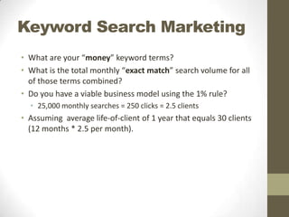 Keyword Search Marketing
• What are your “money” keyword terms?
• What is the total monthly “exact match” search volume for all
of those terms combined?
• Do you have a viable business model using the 1% rule?
• 25,000 monthly searches = 250 clicks = 2.5 clients

• Assuming average life-of-client of 1 year that equals 30 clients
(12 months * 2.5 per month).

 