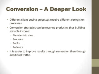 Conversion – A Deeper Look
• Different client buying processes require different conversion
processes.
• Conversion strategies can be revenue producing thus building
scalable income:
•
•
•
•

Membership sites
Ecourses
Books
Podcasts

• It is easier to improve results through conversion than through
additional traffic.

 
