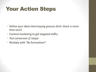 Your Action Steps
• Define your ideal client buying process (hint: there is more
than one!)
• Content marketing to get targeted traffic.
• Test conversion (2 steps)
• Multiply with “Be Everywhere”

 