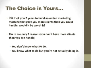 The Choice is Yours…
• If it took you 2 years to build an online marketing
machine that gave you more clients than you could
handle, would it be worth it?
• There are only 2 reasons you don’t have more clients
than you can handle:
• You don’t know what to do.
• You know what to do but you’re not actually doing it.

 