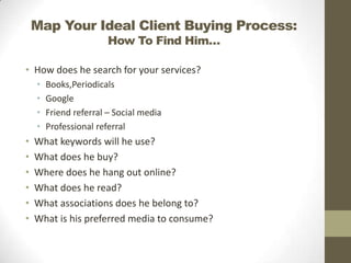 Map Your Ideal Client Buying Process:
How To Find Him…

• How does he search for your services?
•
•
•
•

•
•
•
•
•
•

Books,Periodicals
Google
Friend referral – Social media
Professional referral

What keywords will he use?
What does he buy?
Where does he hang out online?
What does he read?
What associations does he belong to?
What is his preferred media to consume?

 