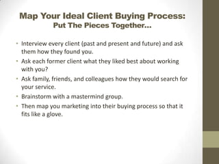 Map Your Ideal Client Buying Process:
Put The Pieces Together…

• Interview every client (past and present and future) and ask
them how they found you.
• Ask each former client what they liked best about working
with you?
• Ask family, friends, and colleagues how they would search for
your service.
• Brainstorm with a mastermind group.
• Then map you marketing into their buying process so that it
fits like a glove.

 