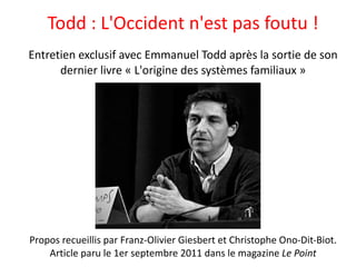 Todd : L'Occident n'est pas foutu ! Entretien exclusif avec Emmanuel Todd après la sortie de son dernier livre « L'origine des systèmes familiaux » Propos recueillis par Franz-Olivier Giesbert et Christophe Ono-Dit-Biot. Article paru le 1er septembre 2011 dans le magazine  Le Point 