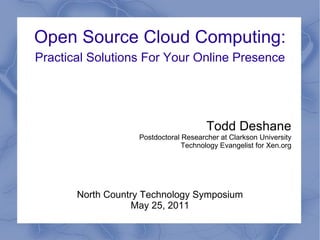 Open Source Cloud Computing:
Practical Solutions For Your Online Presence




                                       Todd Deshane
                   Postdoctoral Researcher at Clarkson University
                                Technology Evangelist for Xen.org




       North Country Technology Symposium
                  May 25, 2011
 