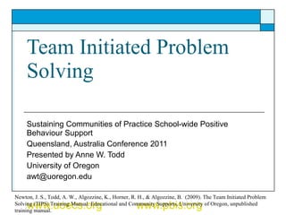 Team Initiated Problem Solving Sustaining Communities of Practice School-wide Positive Behaviour Support  Queensland, Australia Conference 2011 Presented by Anne W. Todd University of Oregon [email_address] www.uoecs.org   www.pbis.org Newton, J. S., Todd, A. W., Algozzine, K., Horner, R. H., & Algozzine, B.  (2009). The Team Initiated Problem Solving (TIPS) Training Manual. Educational and Community Supports, University of Oregon, unpublished training manual.  