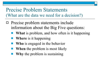 Precise Problem Statements (What are the data we need for a decision?) Precise problem statements include information about the Big Five questions: What  is problem, and how often is it happening Where  is it happening Who  is engaged in the behavior When  the problem is most likely Why  the problem is sustaining 