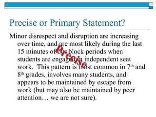 Precise or Primary Statement? Minor disrespect and disruption are increasing over time, and are most likely during the last 15 minutes of our block periods when students are engaged in independent seat work.  This pattern is most common in 7 th  and 8 th  grades, involves many students, and appears to be maintained by escape from work (but may also be maintained by peer attention… we are not sure). 