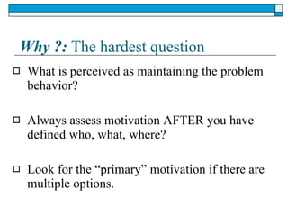 Why ?:  The hardest question What is perceived as maintaining the problem behavior? Always assess motivation AFTER you have defined who, what, where? Look for the “primary” motivation if there are multiple options. 