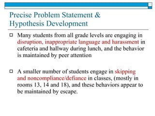 Precise Problem Statement & Hypothesis Development Many students from all grade levels are engaging in  disruption, inappropriate language and harassment  in cafeteria and hallway during lunch, and the behavior is maintained by peer attention A smaller number of students engage in  skipping and noncompliance/defiance  in classes, (mostly in rooms 13, 14 and 18), and these behaviors appear to be maintained by escape. 