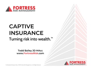 For Educational Purposes Only. ©2018 Fortress Risk Management, LLC. All Rights ReservedFor Educational Purposes Only. ©2018 Fortress Risk Management, LLC. All Rights Reserved.
1
CAPTIVE
INSURANCE
Turning risk into wealth.™
Todd Bailey JD MAcc
www.FortressRisk.com
 