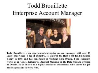 Todd Brouillette
Enterprise Account Manager
Todd Brouillette is an experienced enterprise account manager with over 15
years’ experience in the IT industry. He entered the High Tech field in Silicon
Valley in 1995 and has experience in working with Oracle. Todd currently
works as an Oracle Enterprise Account Manager in the Data Storage Division
at Oracle. He is known as a highly proficient professional who knows his job
and is a pleasure to work with.
 