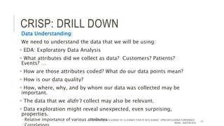 CRISP: DRILL DOWN
Data Understanding:
We need to understand the data that we will be using:
 EDA: Exploratory Data Analysis
 What attributes did we collect as data? Customers? Patients?
Events? …
 How are those attributes coded? What do our data points mean?
 How is our data quality?
 How, where, why, and by whom our data was collected may be
important.
 The data that we didn’t collect may also be relevant.
 Data exploration might reveal unexpected, even surprising,
properties.
 Relative importance of various attributesTODD CIOFFI - DATA SCIENCE 101: A LAYMAN’S TOUR OF DATA SCIENCE - OPEN DATA SCIENCE CONFERENCE -
#ODSC - BOSTON 2015
13
 