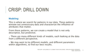 CRISP: DRILL DOWN
Modeling:
This is where we search for patterns in our data. These patterns
winnow out unnecessary data and characterize the influence of
attributes that matter.
From these patterns, we can create a model that is not only
descriptive, but predictive.
• There are many different kinds of models, each looking at the data
from a different perspective.
• We may want to try different models, and different parameters
within algorithms, to find our best results.
TODD CIOFFI - DATA SCIENCE 101: A LAYMAN’S TOUR OF DATA SCIENCE - OPEN DATA SCIENCE CONFERENCE -
#ODSC - BOSTON 2015
15
 