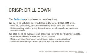 CRISP: DRILL DOWN
The Evaluation phase looks in two directions:
We need to validate our model from the prior CRISP-DM step.
 Precision, applicability, and understandability are all parts of a trade-off
 Understandable models giving deeper insights are often preferred over more
accurate models.
We also need to evaluate our progress towards our business goals.
 Does this model help us meet our success criteria?
 Does new insight here funnel back into our business understanding?
 Should we loop through CRISP-DM again with our new information?
TODD CIOFFI - DATA SCIENCE 101: A LAYMAN’S TOUR OF DATA SCIENCE - OPEN DATA SCIENCE CONFERENCE -
#ODSC - BOSTON 2015
16
 
