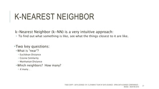 K-NEAREST NEIGHBOR
k-Nearest Neighbor (k-NN) is a very intuitive approach:
 To find out what something is like, see what the things closest to it are like.
Two key questions:
What is “near”?
 Euclidean Distance
 Cosine Similarity
 Manhattan Distance
Which neighbors? How many?
 K many…
TODD CIOFFI - DATA SCIENCE 101: A LAYMAN’S TOUR OF DATA SCIENCE - OPEN DATA SCIENCE CONFERENCE -
#ODSC - BOSTON 2015
21
 