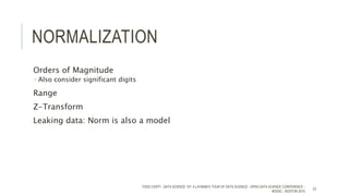NORMALIZATION
Orders of Magnitude
 Also consider significant digits
Range
Z-Transform
Leaking data: Norm is also a model
TODD CIOFFI - DATA SCIENCE 101: A LAYMAN’S TOUR OF DATA SCIENCE - OPEN DATA SCIENCE CONFERENCE -
#ODSC - BOSTON 2015
23
 