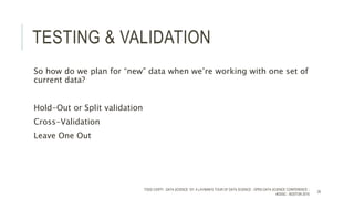 TESTING & VALIDATION
So how do we plan for “new” data when we’re working with one set of
current data?
Hold-Out or Split validation
Cross-Validation
Leave One Out
TODD CIOFFI - DATA SCIENCE 101: A LAYMAN’S TOUR OF DATA SCIENCE - OPEN DATA SCIENCE CONFERENCE -
#ODSC - BOSTON 2015
26
 