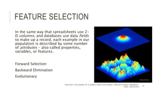 FEATURE SELECTION
In the same way that spreadsheets use 2-
D columns, and databases use data fields
to make up a record, each example in our
population is described by some number
of attributes - also called properties,
variables, or features.
Forward Selection
Backward Elimination
Evolutionary
TODD CIOFFI - DATA SCIENCE 101: A LAYMAN’S TOUR OF DATA SCIENCE - OPEN DATA SCIENCE CONFERENCE -
#ODSC - BOSTON 2015
43
 