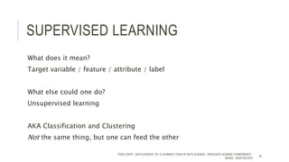 SUPERVISED LEARNING
What does it mean?
Target variable / feature / attribute / label
What else could one do?
Unsupervised learning
AKA Classification and Clustering
Not the same thing, but one can feed the other
TODD CIOFFI - DATA SCIENCE 101: A LAYMAN’S TOUR OF DATA SCIENCE - OPEN DATA SCIENCE CONFERENCE -
#ODSC - BOSTON 2015
45
 