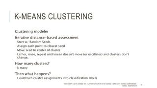 K-MEANS CLUSTERING
Clustering modeler
Iterative distance-based assessment
• Start w/ Random Seeds
• Assign each point to closest seed
• Move seed to center of cluster
• Lather, rinse, repeat until mean doesn’t move (or oscillates) and clusters don’t
change.
How many clusters?
 k many
Then what happens?
• Could turn cluster assignments into classification labels
TODD CIOFFI - DATA SCIENCE 101: A LAYMAN’S TOUR OF DATA SCIENCE - OPEN DATA SCIENCE CONFERENCE -
#ODSC - BOSTON 2015
46
 