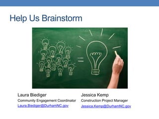 Help Us Brainstorm
Laura Biediger
Community Engagement Coordinator
Laura.Biediger@DurhamNC.gov
Jessica Kemp
Construction Project Manager
Jessica.Kemp@DurhamNC.gov
 