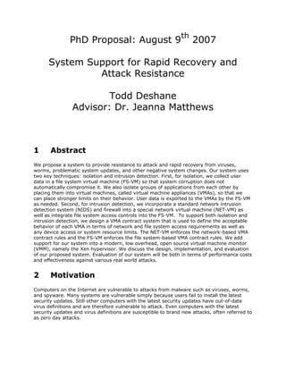 th
               PhD Proposal: August 9                               2007

      System Support for Rapid Recovery and
               Attack Resistance

                        Todd Deshane
                Advisor: Dr. Jeanna Matthews



1      Abstract
We propose a system to provide resistance to attack and rapid recovery from viruses,
worms, problematic system updates, and other negative system changes. Our system uses
two key techniques: isolation and intrusion detection. First, for isolation, we collect user
data in a file system virtual machine (FS-VM) so that system corruption does not
automatically compromise it. We also isolate groups of applications from each other by
placing them into virtual machines, called virtual machine appliances (VMAs), so that we
can place stronger limits on their behavior. User data is exported to the VMAs by the FS-VM
as needed. Second, for intrusion detection, we incorporate a standard network intrusion
detection system (NIDS) and firewall into a special network virtual machine (NET-VM) as
well as integrate file system access controls into the FS-VM. To support both isolation and
intrusion detection, we design a VMA contract system that is used to define the acceptable
behavior of each VMA in terms of network and file system access requirements as well as
any device access or system resource limits. The NET-VM enforces the network-based VMA
contract rules and the FS-VM enforces the file system-based VMA contract rules. We add
support for our system into a modern, low overhead, open source virtual machine monitor
(VMM), namely the Xen hypervisor. We discuss the design, implementation, and evaluation
of our proposed system. Evaluation of our system will be both in terms of performance costs
and effectiveness against various real world attacks.


2      Motivation
Computers on the Internet are vulnerable to attacks from malware such as viruses, worms,
and spyware. Many systems are vulnerable simply because users fail to install the latest
security updates. Still other computers with the latest security updates have out-of-date
virus definitions and are therefore vulnerable to attack. Even computers with the latest
security updates and virus definitions are susceptible to brand new attacks, often referred to
as zero day attacks.
 