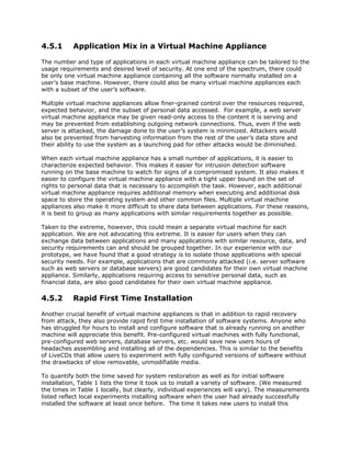4.5.1      Application Mix in a Virtual Machine Appliance

The number and type of applications in each virtual machine appliance can be tailored to the
usage requirements and desired level of security. At one end of the spectrum, there could
be only one virtual machine appliance containing all the software normally installed on a
user’s base machine. However, there could also be many virtual machine appliances each
with a subset of the user’s software.

Multiple virtual machine appliances allow finer-grained control over the resources required,
expected behavior, and the subset of personal data accessed. For example, a web server
virtual machine appliance may be given read-only access to the content it is serving and
may be prevented from establishing outgoing network connections. Thus, even if the web
server is attacked, the damage done to the user’s system is minimized. Attackers would
also be prevented from harvesting information from the rest of the user’s data store and
their ability to use the system as a launching pad for other attacks would be diminished.

When each virtual machine appliance has a small number of applications, it is easier to
characterize expected behavior. This makes it easier for intrusion detection software
running on the base machine to watch for signs of a compromised system. It also makes it
easier to configure the virtual machine appliance with a tight upper bound on the set of
rights to personal data that is necessary to accomplish the task. However, each additional
virtual machine appliance requires additional memory when executing and additional disk
space to store the operating system and other common files. Multiple virtual machine
appliances also make it more difficult to share data between applications. For these reasons,
it is best to group as many applications with similar requirements together as possible.

Taken to the extreme, however, this could mean a separate virtual machine for each
application. We are not advocating this extreme. It is easier for users when they can
exchange data between applications and many applications with similar resource, data, and
security requirements can and should be grouped together. In our experience with our
prototype, we have found that a good strategy is to isolate those applications with special
security needs. For example, applications that are commonly attacked (i.e. server software
such as web servers or database servers) are good candidates for their own virtual machine
appliance. Similarly, applications requiring access to sensitive personal data, such as
financial data, are also good candidates for their own virtual machine appliance.

4.5.2      Rapid First Time Installation

Another crucial benefit of virtual machine appliances is that in addition to rapid recovery
from attack, they also provide rapid first time installation of software systems. Anyone who
has struggled for hours to install and configure software that is already running on another
machine will appreciate this benefit. Pre-configured virtual machines with fully functional,
pre-configured web servers, database servers, etc. would save new users hours of
headaches assembling and installing all of the dependencies. This is similar to the benefits
of LiveCDs that allow users to experiment with fully configured versions of software without
the drawbacks of slow removable, unmodifiable media.

To quantify both the time saved for system restoration as well as for initial software
installation, Table 1 lists the time it took us to install a variety of software. (We measured
the times in Table 1 locally, but clearly, individual experiences will vary). The measurements
listed reflect local experiments installing software when the user had already successfully
installed the software at least once before. The time it takes new users to install this
 