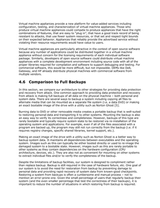 Virtual machine appliances provide a new platform for value-added services including
configuration, testing, and characterization of virtual machine appliances. Those who
produce virtual machine appliances could compete to produce appliances that have the right
combinations of features, that are easy to “plug in”, that have a good track record of being
resistant to attacks, that use fewer system resources, or that set and respect tight bounds
on their expected behavior. Appliances that reliably provide the advertised service without
violating their resource requirements would have value to users.

Virtual machine appliances are particularly attractive in the context of open source software
because any number of applications could be distributed together in a virtual machine
appliance without concern for the licensing requirements of each individual software
package. Similarly, developers of open source software could distribute virtual machine
appliances with a complete development environment including source code with all of the
proper libraries required for compilation and software to support debugging and testing. For
commercial software, this would be more difficult, but not impossible. OEMs like Dell,
Gateway, and HP already distribute physical machines with commercial software from
multiple vendors.


4.6 Comparison to Full Backups
In this section, we compare our architecture to other strategies for providing data protection
and recovery from attack. One common approach to providing data protection and recovery
from attack is making full backups of all data on the physical machine – both personal and
system data. There are several ways to backup a system including copying all files to
alternate media that can be mounted as a separate file system (i.e. a data DVD) or making
an exact bootable image of the drive with a utility such as Norton Ghost [5].

Burning data to DVD or other removable media creates a portable backup that is well-suited
to restoring personal data and transporting it to other systems. Mounting the backup is also
an easy way to verify its correctness and completeness. However, backups of this type are
rarely bootable and typically require system state to be restored via re-installation of the
operating system and applications. For example, even if all of the files associated with a
program are backed up, the program may still not run correctly from the backup (i.e. if it
requires registry changes, specific shared libraries, kernel support, etc.).

Making an exact image of the drive with a utility such as Norton Ghost is a better way to
backup system data. It maintains all dependencies between executables and the operating
system. Images such as this can typically be either booted directly or used to re-image the
damaged system to a bootable state. However, images such as this are rarely portable to
other systems as they contain dependencies on the hardware configuration (CPU
architecture, devices, etc.). They are also not as convenient for mounting on other systems
to extract individual files and/or to verify the completeness of the backup.

Despite the limitations of backup facilities, our system is designed to compliment rather
than replace backup. Backup is still required in the case of hardware failure, etc. One goal of
our system is to avoid the need for restoration from backup by preventing damage to
personal data and providing rapid recovery of system data from known-good checkpoints.
Restoring a system from backups is often a cumbersome and manual process – not to
mention an error-prone one. Given the small percentage of users that regularly backup their
system (and the even smaller percentage that test the correctness of their backups), it is
important to reduce the number of situations in which restoring from backup is required.
 