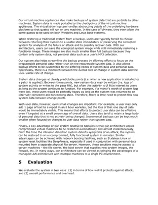 Our virtual machine appliances also make backups of system data that are portable to other
machines. System data is made portable by the checkpoints of the virtual machine
appliances. The virtualization system handles abstracting details of the underlying hardware
platform so that guests will run on any machine. In the case of VMware, they even allow the
same guests to be used on both Windows and Linux base systems.

When restoring a traditional system from a backup, users are typically forced to choose
between returning their system to a usable state immediately or preserving the corrupted
system for analysis of the failure or attack and to possibly recover data. With our
architecture, users can save the corrupted system image while still immediately restoring a
functional image. These images are also much smaller than full backups because they
contain only system data, not personal data such as a user’s MP3 collection.

Our system also helps streamline the backup process by allowing efforts to focus on the
irreplaceable personal data rather than on the recoverable system data. It also allows
backup efforts to be customized to the differing needs of system data and personal data.
Specifically, there is a mismatch between the overall rate of change in system data and the
user-visible rate of change.

System data changes at clearly predictable points (i.e. when a new application is installed or
a patch is applied). Between these points, new system data may be written (i.e. logs of
system activity or writes to the page file), but often this activity is of little interest to users
as long as the system continues to function. For example, if a month’s worth of system logs
were lost, most users would be perfectly happy as long as the system was returned to an
internally consistent and functioning state. Therefore, there is little need to protect this new
system data between change points.

With user data, however, even small changes are important. For example, a user may only
add 1 page of text to a report in an 8 hour workday, but the loss of that one day of data
would be immediately visible. This means that efforts to protect user data can be effective
even if targeted at a small percentage of overall data. Users also tend to retain a large body
of personal data that is not actively being changed. Incremental backups can be kept much
smaller when focused on changes to user data rather than system data.

Finally, a key advantage of our system relative to backups is that our architecture allows
compromised virtual machines to be restarted automatically and almost instantaneously.
From the time the intrusion detection system detects symptoms of an attack, the system
can be restored to an uncompromised, fully functional system in minutes. Similar
advantages can be achieved with network booting facilities, such as Stateless Linux or
system reset facilities like DeepFreeze, especially if used in conjunction with personal data
mounted from a separate physical file server. However, these solutions require access to
server machines – the file server, the boot server that supplies new system images, the
firewall, etc. In many ways, our architecture can be viewed as bringing the advantages of a
managed LAN architecture with multiple machines to a single PC environment.


5      Evaluation
We evaluate the system in two ways: (1) in terms of how well it protects against attack,
and (2) overall performance and overhead.
 