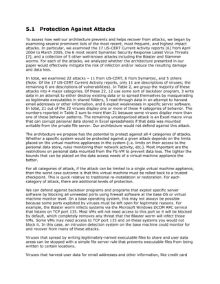 5.1 Protection Against Attacks
To assess how well our architecture prevents and helps recover from attacks, we began by
examining several prominent lists of the most recent, most frequent, and highest impact
attacks. In particular, we examined the 17 US-CERT Current Activity reports [6] from April
2004 to March 2005, the 6 most recent Symantec Security Response Latest Virus Threats
[7], and a collection of 5 other well-known attacks including the Blaster and Slammer
worms. For each of the attacks, we analyzed whether the architecture presented in our
paper would effectively mitigate the risk of infection and/or reduce the resulting damage
and data loss.

In total, we examined 22 attacks – 11 from US-CERT, 6 from Symantec, and 5 others
(Note: Of the 17 US-CERT Current Activity reports, only 11 are descriptions of viruses; the
remaining 6 are descriptions of vulnerabilities). In Table 2, we group the majority of these
attacks into 4 major categories. Of these 22, 12 use some sort of backdoor program, 3 write
data in an attempt to either destroy existing data or to spread themselves by masquerading
as legitimate executables in shared folders, 5 read through data in an attempt to harvest
email addresses or other information, and 6 exploit weaknesses in specific server software.
In total, 21 out of the 22 viruses display one or more of these 4 categories of behavior. The
numbers reported in Table 2 sum to more than 21 because some viruses display more than
one of these behavior patterns. The remaining uncategorized attack is an Excel macro virus
that can corrupt personal data stored in Excel spreadsheets if that data was mounted
writable from the private file server. Our architecture would not defend against this attack.

The architecture we propose has the potential to protect against all 4 categories of attacks.
Whether a specific system would be protected against a given attack depends on the limits
placed on the virtual machine appliances in the system (i.e. limits on their access to the
personal data store, rules monitoring their network activity, etc.). Most important are the
restrictions on personal data mounted from the FS-VM to prevent data loss. The tighter the
bounds that can be placed on the data access needs of a virtual machine appliance the
better.

For all categories of attack, if the attack can be limited to a single virtual machine appliance,
then the worst case outcome is that this virtual machine must be rolled back to a trusted
checkpoint. This is quick relative to traditional re-installation or restoration. For each
category of attack, there are additional levels of protection.

We can defend against backdoor programs and programs that exploit specific server
software by blocking all unneeded ports using firewall software at the base OS or virtual
machine monitor level. On a base operating system, this may not always be possible
because some ports exploited by viruses must be left open for legitimate reasons. For
example, the Blaster worm infects systems via the Microsoft Windows DCOM RPC service
that listens on TCP port 135. Most VMs will not need access to this port so it will be blocked
by default, which completely removes any threat that the Blaster worm will infect those
VMs. Some VMs may need access to TCP port 135 and on these systems you would not
block it. In this case, an intrusion detection system on the base machine could monitor for
and recover from many of these attacks.

Viruses that spread by writing legitimately-named executable files to share and user data
areas can be stopped with a simple file server rule that prevents executable files from being
written to certain locations.

Viruses that harvest user data for email addresses and other information, like credit card
 