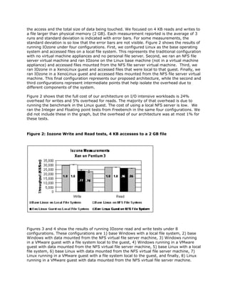 the access and the total size of data being touched. We focused on 4 KB reads and writes to
a file larger than physical memory (2 GB). Each measurement reported is the average of 3
runs and standard deviation is indicated with error bars. For some measurements, the
standard deviation is so low that the error bars are not visible. Figure 2 shows the results of
running IOzone under four configurations. First, we configured Linux as the base operating
system and accessed files on a local file system. This represents the traditional configuration
with no virtual machine appliances and no personal file server. Second, we ran an NFS file
server virtual machine and ran IOzone on the Linux base machine (not in a virtual machine
appliance) and accessed files mounted from the NFS file server virtual machine. Third, we
ran IOzone in a XenoLinux guest and accessed files that were local to that guest. Finally, we
ran IOzone in a XenoLinux guest and accessed files mounted from the NFS file server virtual
machine. This final configuration represents our proposed architecture, while the second and
third configurations represent intermediate points that help isolate the overhead due to
different components of the system.

Figure 2 shows that the full cost of our architecture on I/O intensive workloads is 24%
overhead for writes and 5% overhead for reads. The majority of that overhead is due to
running the benchmark in the Linux guest. The cost of using a local NFS server is low. We
ran the Integer and Floating point tests from Freebench in the same four configurations. We
did not include these in the graph, but the overhead of our architecture was at most 1% for
these tests.



Figure 2: Iozone Write and Read tests, 4 KB accesses to a 2 GB file




Figures 3 and 4 show the results of running IOzone read and write tests under 8
configurations. These configurations are 1) base Windows with a local file system, 2) base
Windows with data mounted from the NFS virtual file server machine, 3) Windows running
in a VMware guest with a file system local to the guest, 4) Windows running in a VMware
guest with data mounted from the NFS virtual file server machine, 5) base Linux with a local
file system, 6) base Linux with data mounted from the NFS virtual file server machine, 7)
Linux running in a VMware guest with a file system local to the guest, and finally, 8) Linux
running in a VMware guest with data mounted from the NFS virtual file server machine.
 
