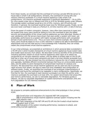 From these results, we conclude that the overhead of running a private NFS file server to
house data is small in all configurations. Similarly, the overhead of running CPU and
memory intensive workloads in a virtual machine appliance is also small in all
configurations. I/O intensive workloads experience a significant degradation – 1% to 25%
for Linux guests under Xen or VMware and 25% to 41% for Windows guests under VMware.
The average system workload would be a mix of CPU, memory, and I/O activity and
therefore, in general, the overhead would be lower even for Windows guests. Finally, we did
see even lower overhead in tests on a Pentium 4, 2.8 GHz machine with 1.5 GB of memory.

Given the power of modern computers, however, users often have resources to spare and
we suspect that many users would be willing to incur this overhead to gain the added
security and predictability of the virtual machine appliances we have described. Studies of
user satisfaction with file servers have shown that users prefer a system with lower, yet
predictable, performance to a system with higher average performance with unexpected
periods of poor performance [13]. This is an even more extreme example. We imagine
many users would be happy to incur a 25% reduction in speed to be able to download email
attachments and surf the web secure in the knowledge that if attacked, they can simply
restart the compromised virtual machine appliance.

In our initial prototype, we presented an architecture in which personal data is protected in
a FS-VM and in which trusted checkpoints of virtual machine appliances house system data
and enable rapid recovery from attack. We described numerous benefits of this architecture
including automatic restart of virtual machine appliances when signs of an attack are
recognized by an intrusion detection system, and the ability to protect data on the FS-VM
that has a richer set of mount point semantics and that is not even directly accessible from
remote machines. We also showed how this architecture reduces the risk of regular patches
and upgrades, facilitates efficient incremental backups that focus on unrecoverable personal
data, and the ability to send checkpoints of compromised machines for analysis and
recovery. We discussed how virtual machine appliances can be used not only to provide
rapid recovery from attack, but also to make first time installation and configuration of
software easier. Finally, we quantified the overhead of two prototype implementations of
our system and found the overhead to be negligible in many configurations. Specifically, we
find that for Xen, the overhead of read intensive workloads is at most 5% and for write
intensive workloads the overhead is at most 24%. For system benchmarks that stress CPU
and memory performance, we see no noticeable degradation. For Windows guests in
VMware, we see no noticeable degradation on system benchmarks and between 25% and
41% degradation for I/O intensive workloads.


6      Plan of Work
We propose to complete additional enhancements to the initial prototype in four primary
areas:

       (1) Construction and integration of a separate NET-VM component.
       (2) A comprehensive virtual machine appliance contract system including new file
system and network rules.
       (3) Tight integration of the NET-VM and FS-VM into the trusted virtual machine
software support layer of Xen.
       (4) Evaluation of the system including performance, resistance to attack, and
constructing example appliances.
 