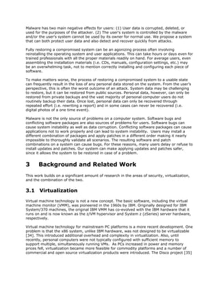 Malware has two main negative effects for users: (1) User data is corrupted, deleted, or
used for the purposes of the attacker. (2) The user's system is controlled by the malware
and/or the user's system cannot be used by its owner for normal use. We propose a system
that can both protect user data and also detect and recover quickly from attacks.

Fully restoring a compromised system can be an agonizing process often involving
reinstalling the operating system and user applications. This can take hours or days even for
trained professionals with all the proper materials readily on hand. For average users, even
assembling the installation materials (i.e. CDs, manuals, configuration settings, etc.) may
be an overwhelming task, not to mention correctly installing and configuring each piece of
software.

To make matters worse, the process of restoring a compromised system to a usable state
can frequently result in the loss of any personal data stored on the system. From the user’s
perspective, this is often the worst outcome of an attack. System data may be challenging
to restore, but it can be restored from public sources. Personal data, however, can only be
restored from private backups and the vast majority of personal computer users do not
routinely backup their data. Once lost, personal data can only be recovered through
repeated effort (i.e. rewriting a report) and in some cases can never be recovered (i.e.
digital photos of a one time event).

Malware is not the only source of problems on a computer system. Software bugs and
conflicting software packages are also sources of problems for users. Software bugs can
cause system instability as well as data corruption. Conflicting software packages can cause
applications not to work properly and can lead to system instability. Users may install a
different combination of packages and apply patches in a different order making it nearly
impossible to thoroughly validate all scenarios. The resulting software and patch
combinations on a system can cause bugs. For these reasons, many users delay or refuse to
install updates and patches. Our system can make applying updates and patches safer,
since it allows the system to be restored in case of a problem.


3      Background and Related Work
This work builds on a significant amount of research in the areas of security, virtualization,
and the combination of the two.


3.1 Virtualization
Virtual machine technology is not a new concept. The basic software, including the virtual
machine monitor (VMM), was pioneered in the 1960s by IBM. Originally designed for IBM
System/370 machines, the original IBM VMM has co-evolved with the IBM hardware that it
runs on and is now known as the z/VM hypervisor and System z (zSeries) server hardware,
respectively.

Virtual machine technology for mainstream PC platforms is a more recent development. One
problem is that the x86 system, unlike IBM hardware, was not designed to be virtualizable
[34]. This introduced additional overhead and complexity in virtualization. Also, until
recently, personal computers were not typically configured with sufficient memory to
support multiple, simultaneously running VMs. As PCs increased in power and memory
prices fell, virtualization became more feasible for commodity platforms and a number of
commercial and open source virtualization products were introduced. The Disco project [35]
 