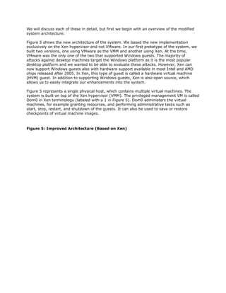 We will discuss each of these in detail, but first we begin with an overview of the modified
system architecture.

Figure 5 shows the new architecture of the system. We based the new implementation
exclusively on the Xen hypervisor and not VMware. In our first prototype of the system, we
built two versions, one using VMware as the VMM and another using Xen. At the time,
VMware was the only one of the two that supported Windows guests. The majority of
attacks against desktop machines target the Windows platform as it is the most popular
desktop platform and we wanted to be able to evaluate these attacks. However, Xen can
now support Windows guests also with hardware support available in most Intel and AMD
chips released after 2005. In Xen, this type of guest is called a hardware virtual machine
(HVM) guest. In addition to supporting Windows guests, Xen is also open source, which
allows us to easily integrate our enhancements into the system.

Figure 5 represents a single physical host, which contains multiple virtual machines. The
system is built on top of the Xen hypervisor (VMM). The privileged management VM is called
Dom0 in Xen terminology (labeled with a 1 in Figure 5). Dom0 administers the virtual
machines, for example granting resources, and performing administrative tasks such as
start, stop, restart, and shutdown of the guests. It can also be used to save or restore
checkpoints of virtual machine images.



Figure 5: Improved Architecture (Based on Xen)
 
