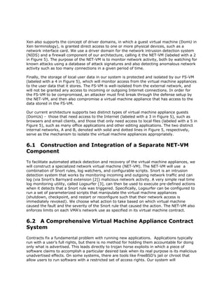 Xen also supports the concept of driver domains, in which a guest virtual machine (DomU in
Xen terminology), is granted direct access to one or more physical devices, such as a
network interface card. We use a driver domain for the network intrusion detection system
(NIDS) and a firewall component of our architecture, calling it the NET-VM (labeled with a 2
in Figure 5). The purpose of the NET-VM is to monitor network activity, both by watching for
known attacks using a database of attack signatures and also detecting anomalous network
activity such as too many connections in a given period of time.

Finally, the storage of local user data in our system is protected and isolated by our FS-VM
(labeled with a 4 in Figure 5), which will monitor access from the virtual machine appliances
to the user data that it stores. The FS-VM is well-isolated from the external network, and
will not be granted any access to incoming or outgoing Internet connections. In order for
the FS-VM to be compromised, an attacker must first break through the defense setup by
the NET-VM, and then also compromise a virtual machine appliance that has access to the
data stored in the FS-VM.

Our current architecture supports two distinct types of virtual machine appliance guests
(DomUs) - those that need access to the Internet (labeled with a 3 in Figure 5), such as
browsers and email clients, and those that only need access to local files (labeled with a 5 in
Figure 5), such as many office applications and other editing applications. The two distinct
internal networks, A and B, denoted with solid and dotted lines in Figure 5, respectively,
serve as the mechanism to isolate the virtual machine appliances appropriately.


6.1 Construction and Integration of a Separate NET-VM
Component
To facilitate automated attack detection and recovery of the virtual machine appliances, we
will construct a specialized network virtual machine (NET-VM). The NET-VM will use a
combination of Snort rules, log watchers, and configurable scripts. Snort is an intrusion
detection system that works by monitoring incoming and outgoing network traffic and can
log (via Snort's Barnyard extension [2]) malicious network activity. A very simple real time
log monitoring utility, called Logsurfer [3], can then be used to execute pre-defined actions
when it detects that a Snort rule was triggered. Specifically, Logsurfer can be configured to
run a set of parameterized scripts that manipulate the virtual machine appliances
(shutdown, checkpoint, and restart or reconfigure such that their network access is
immediately revoked). We choose what action to take based on which virtual machine
caused the fault and the severity of the Snort rule that caused the action. The NET-VM also
enforces limits on each VMA's network use as specified in its virtual machine contract.


6.2 A Comprehensive Virtual Machine Appliance Contract
System
Contracts fix a fundamental problem with running new applications. Applications typically
run with a user’s full rights, but there is no method for holding them accountable for doing
only what is advertised. This leads directly to trojan horse exploits in which a piece of
software claims to accomplish a particular desired task when its real purpose is its malicious
unadvertised effects. On some systems, there are tools like FreeBSD’s jail or chroot that
allow users to run software with a restricted set of access rights. Our system will
 