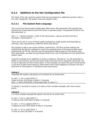 6.2.2      Additions to the Xen Configuration file

The heart of the new contract system that we are proposing is additional contract rules in
two main categories: file system rules and network rules.

6.2.2.1        File System Rule Language

The current Xen DomU guest configuration files have a disk parameter that specifies the
physical and virtual disks to which the DomU is granted access. The general format for the
disk parameter is:

disk = [ '<access method>:<path to the actual disk>,<device as DomU will see it
mounted>,<permissions>' ]

There can be one or more of these tuples (enclosed by single quotes and separated by
commas), each representing a different DomU disk device.

We propose to add a new access method, named fsvm. The fsvm access method will
indicate that the DomU is allowed to mount the specified area of the personal data store
protected by the FS-VM. We then use the permissions field to pass our file system rules.
More specifically, we allow the permissions field to be a list of identifiers for pre-defined file
system rules.

A specific example of our additions is shown in Listing 2. We add an fs_rule parameter to
define a rule and then use the permission field of the disk line to associate a particular rule
or set of rules with an fsvm mount point. In this example, we mount the user's email stored
in the fsvm to their home directory within their email virtual appliance (a DomU) and set a
read limit of 1024 bytes in 5 seconds to that mount point.


Listing 2
#Example file system rule portion of a contract for an email client.

fs_rule = [ 'id=1, read,1024,5' ]
#read at most 1024 bytes of data in 5 seconds
disk = [ 'fsvm:/mnt/email, /home/user/mail, fs_rule=1' ]

In Listing 3, we build on Listing 2 to show a more complex example, with more mount
points.

Listing 3
# A more complex example file system rule set for an email client.

fs_rule = [ 'id=1, read,1024,5' ]
# read at most 1024 bytes of data in 5 seconds

fs_rule = [ 'id=2, append,1024,4' ]
# append at most 1024 bytes of data in 4 seconds.

fs_rule = [ 'id=3, write,320,4' ]
# write at most 320 bytes in 4 seconds
 