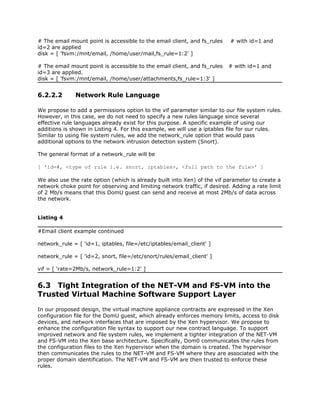 # The email mount point is accessible to the email client, and fs_rules    # with id=1 and
id=2 are applied
disk = [ 'fsvm:/mnt/email, /home/user/mail,fs_rule=1:2' ]

# The email mount point is accessible to the email client, and fs_rules   # with id=1 and
id=3 are applied.
disk = [ 'fsvm:/mnt/email, /home/user/attachments,fs_rule=1:3' ]


6.2.2.2       Network Rule Language

We propose to add a permissions option to the vif parameter similar to our file system rules.
However, in this case, we do not need to specify a new rules language since several
effective rule languages already exist for this purpose. A specific example of using our
additions is shown in Listing 4. For this example, we will use a iptables file for our rules.
Similar to using file system rules, we add the network_rule option that would pass
additional options to the network intrusion detection system (Snort).

The general format of a network_rule will be

[ 'id=#, <type of rule i.e. snort, iptables>, <full path to the file>' ]

We also use the rate option (which is already built into Xen) of the vif parameter to create a
network choke point for observing and limiting network traffic, if desired. Adding a rate limit
of 2 Mb/s means that this DomU guest can send and receive at most 2Mb/s of data across
the network.


Listing 4

#Email client example continued

network_rule = [ 'id=1, iptables, file=/etc/iptables/email_client' ]

network_rule = [ 'id=2, snort, file=/etc/snort/rules/email_client' ]

vif = [ 'rate=2Mb/s, network_rule=1:2' ]


6.3 Tight Integration of the NET-VM and FS-VM into the
Trusted Virtual Machine Software Support Layer
In our proposed design, the virtual machine appliance contracts are expressed in the Xen
configuration file for the DomU guest, which already enforces memory limits, access to disk
devices, and network interfaces that are imposed by the Xen hypervisor. We propose to
enhance the configuration file syntax to support our new contract language. To support
improved network and file system rules, we implement a tighter integration of the NET-VM
and FS-VM into the Xen base architecture. Specifically, Dom0 communicates the rules from
the configuration files to the Xen hypervisor when the domain is created. The hypervisor
then communicates the rules to the NET-VM and FS-VM where they are associated with the
proper domain identification. The NET-VM and FS-VM are then trusted to enforce these
rules.
 