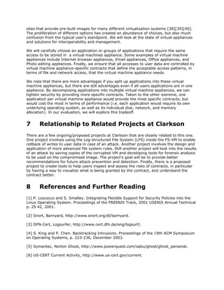 sites that provide pre-built images for many different virtualization systems [38][39][40].
The proliferation of different options has created an abundance of choices, but also much
confusion from the typical user's standpoint. We will look at the state of virtual appliances
and solutions for interoperability and management.

We will carefully choose an application or groups of applications that require the same
access to be stored in a virtual machines appliance. Some examples of virtual machine
appliances include Internet browser appliances, Email appliances, Office appliances, and
Photo editing appliances. Finally, we ensure that all accesses to user data are controlled by
virtual machine appliance-specific contracts that define the acceptable access patterns, in
terms of file and network access, that the virtual machine appliance needs.

We note that there are more advantages if you split up applications into these virtual
machine appliances, but there are still advantages even if all users applications are in one
appliance. By decomposing applications into multiple virtual machine appliances, we can
tighten security by providing more specific contracts. Taken to the other extreme, one
application per virtual machine appliance would provide the most specific contracts, but
would cost the most in terms of performance (i.e. each application would require its own
underlying operating system, as well as its individual disk, network, and memory
allocation). In our evaluation, we will explore this tradeoff.


7      Relationship to Related Projects at Clarkson
There are a few ongoing/proposed projects at Clarkson that are closely related to this one.
One project involves using the Log-structured File System (LFS) inside the FS-VM to enable
rollback of writes to user data in case of an attack. Another project involves the design and
application of more advanced file system rules. Still another project will look into the results
of an attack by saving copies of the corrupted VM and developing tools for forensic analysis
to be used on the compromised image. The project's goal will be to provide better
recommendations for future attack prevention and detection. Finally, there is a proposed
project to create tools to help users inspect and assess the risks of contracts, in particular
by having a way to visualize what is being granted by the contract, and understand the
contract better.


8      References and Further Reading
[1] P. Loscocco and S. Smalley. Integrating Flexible Support for Security Policies into the
Linux Operating System. Proceedings of the FREENIX Track, 2001 USENIX Annual Technical
p. 29 42, 2001.

[2] Snort, Barnyard, http://www.snort.org/dl/barnyard.

[3] DFN-Cert, Logsurfer, http://www.cert.dfn.de/eng/logsurf/.

[4] S. King and P. Chen. Backtracking Intrusions. Proceedings of the 19th ACM Symposium
on Operating Systems, p. 223-236, December 2003.

[5] Symantec, Norton Ghost, http://www.powerquest.com/sabu/ghost/ghost_personal.

[6] US-CERT Current Activity, http://www.us-cert.gov/current.
 