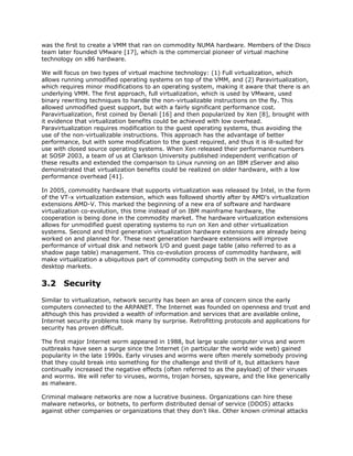 was the first to create a VMM that ran on commodity NUMA hardware. Members of the Disco
team later founded VMware [17], which is the commercial pioneer of virtual machine
technology on x86 hardware.

We will focus on two types of virtual machine technology: (1) Full virtualization, which
allows running unmodified operating systems on top of the VMM, and (2) Paravirtualization,
which requires minor modifications to an operating system, making it aware that there is an
underlying VMM. The first approach, full virtualization, which is used by VMware, used
binary rewriting techniques to handle the non-virtualizable instructions on the fly. This
allowed unmodified guest support, but with a fairly significant performance cost.
Paravirtualization, first coined by Denali [16] and then popularized by Xen [8], brought with
it evidence that virtualization benefits could be achieved with low overhead.
Paravirtualization requires modification to the guest operating systems, thus avoiding the
use of the non-virtualizable instructions. This approach has the advantage of better
performance, but with some modification to the guest required, and thus it is ill-suited for
use with closed source operating systems. When Xen released their performance numbers
at SOSP 2003, a team of us at Clarkson University published independent verification of
these results and extended the comparison to Linux running on an IBM zServer and also
demonstrated that virtualization benefits could be realized on older hardware, with a low
performance overhead [41].

In 2005, commodity hardware that supports virtualization was released by Intel, in the form
of the VT-x virtualization extension, which was followed shortly after by AMD's virtualization
extensions AMD-V. This marked the beginning of a new era of software and hardware
virtualization co-evolution, this time instead of on IBM mainframe hardware, the
cooperation is being done in the commodity market. The hardware virtualization extensions
allows for unmodified guest operating systems to run on Xen and other virtualization
systems. Second and third generation virtualization hardware extensions are already being
worked on and planned for. These next generation hardware extensions will improve
performance of virtual disk and network I/O and guest page table (also referred to as a
shadow page table) management. This co-evolution process of commodity hardware, will
make virtualization a ubiquitous part of commodity computing both in the server and
desktop markets.


3.2 Security
Similar to virtualization, network security has been an area of concern since the early
computers connected to the ARPANET. The Internet was founded on openness and trust and
although this has provided a wealth of information and services that are available online,
Internet security problems took many by surprise. Retrofitting protocols and applications for
security has proven difficult.

The first major Internet worm appeared in 1988, but large scale computer virus and worm
outbreaks have seen a surge since the Internet (in particular the world wide web) gained
popularity in the late 1990s. Early viruses and worms were often merely somebody proving
that they could break into something for the challenge and thrill of it, but attackers have
continually increased the negative effects (often referred to as the payload) of their viruses
and worms. We will refer to viruses, worms, trojan horses, spyware, and the like generically
as malware.

Criminal malware networks are now a lucrative business. Organizations can hire these
malware networks, or botnets, to perform distributed denial of service (DDOS) attacks
against other companies or organizations that they don't like. Other known criminal attacks
 