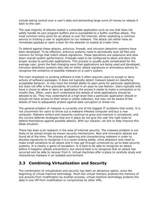 include taking control over a user's data and demanding large sums of money to release it
back to the user.

The vast majority of attacks exploit a vulnerable application such as one that does not
safely handle its own program buffers and is susceptible to a buffer overflow attack. The
most common entry point for an attack is over the Internet, either exploiting a common
service or tricking a user or application to run malware. The attack can either have an
immediate payload or open a door for the attacker to exploit at a later time.

To defend against these attacks, antivirus, firewall, and intrusion detection systems have
been developed. To be effective, antivirus systems need to periodically scan all files and
memory for things that match attack signatures. These operations are expensive and slow
down overall system performance. Firewalls need to be configured to allow and deny the
proper access to particular applications. This process is usually quite complicated for the
average user, given the fast-changing ways that applications are being used and developed.
Intrusion detections systems also rely on either attack signatures or anomalous activity to
recognize the existence of possible malware on a user's system.

The main drawback to existing software is that it often requires users to accept or deny
actions of software packages. It does not typically detect malware based on classifying
acceptable behavior. It may have the limited ability to open ports for particular applications,
but does not offer a fine granularity of control in an easy-to-use fashion. Users typically only
have a choice to allow or deny an application the access it needs to make a connection or to
modify files. Often, users don't understand the details of what applications should be
allowed to do. They may understand at a high level that a particular application should or
should not have access to their email or photo collection, but may not be aware of the
details of how to adequately protect against data corruption or break-ins.

The general problem of malware is currently one of the biggest IT problems that exists. It is
not uncommon for users to throw out a malware infested computer and buy a new
computer. Malware writers and networks continue to grow and improve in complexity, and
the current defense strategies that are in place do not give the user the right tools to
defend themselves against possible attacks. With our solution, we aim to help improve this
bleak situation.

There has been a lot research in the area of Internet security. The malware problem is not
likely to be solved simply by known security mechanisms. New and innovative attacks are
found all of the time. The process of capturing and characterizing malware in order to
develop signatures to recognize it is a never-ending battle, since attackers only need to
make small variations to an attack and it may get through unnoticed by up-to-date security
systems. It is clearly a game of escalation. It is best to be able to recognize an attack
before it happens (attack prevention), but second best is to recognize that an attack has
occurred and be able to recover from it. Virtual machines offer a place to carefully study and
characterize malware in an isolated environment.


3.3 Combining Virtualization and Security
The combination of virtualization and security has been an attractive option, since the
beginning of virtual machine technology. Much like virtual memory protects the memory of
one process from modification by another process, virtual machine technology protects the
data in one VM from modification or compromise by other VMs.
 