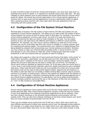 to open a limited number of ports for remote administration, but since each open port is a
potential entry point for attack, it is important to carefully secure each open port. We also
installed no client software such as web browsers and email clients that are common entry
points for attack. All normal user activity takes place in the virtual machine appliances. A
machine with no open ports and few applications running is significantly harder to attack
than a general purpose machine with many open ports and user applications that are
interacting with the outside world.


4.3 Configuration of the File System Virtual Machine
Personal data is housed in the file system virtual machine (FS-VM) and subsets of it are
exported to virtual machine appliances. This allows you to restrict both the subset of data a
virtual machine can access as well its access rights to that data. For example, if you have a
virtual machine appliance running a web server, you limit it to read-only access to a
directory containing the data you want to make available on the web. You can export
portions of your user data store with different permissions in different virtual machine
appliances. For example, you may mount a picture collection as read-only in the virtual
machine you use for most tasks and then only mount it writable in a virtual machine used
for importing and editing images. This would prevent your collection of digital photos from
being deleted by malware that compromises your normal working environment. Similarly,
you may choose to make your financial data accessible within a virtual machine running
only Quicken or you may choose to make old, rarely-changing data read-only except
temporarily in the rare instance that you actually do want to change it.

Our design also supports a richer set of mount point permissions that allow “write-rarely” or
“read-some” semantics. Specifically, we will add read and write rate-limiting capability to
each mount point in addition to full read or write privileges. Using this design, one can
specify the amount of data that can be read or written per unit of time. For example, a
mount point could be classified as reading at most 1% of the data under the mount point in
1 hour. Such a rule could prevent malicious code from rapidly scanning the user’s complete
data store. These read and write limits are just one example of a richer set of mount point
permissions that can be used to help protect against attack. Append-only permissions (i.e.
the ability to add new files but not modify or delete existing files) could be used to prevent
removal or corruption of existing data. (SELinux has support for append-only file systems of
this type [1]). For example, a directory containing photos could be mounted append-only in
one virtual machine appliance allowing it to add photos, but not to delete existing photos.
Another example would be restricting the size or file extension of files that are created (i.e.
no “.exe” or files marked as executable files).


4.4 Configuration of Virtual Machine Appliances
Virtual machine appliances house system state much like the virtual machine file system
houses personal data. Each virtual machine appliance contains a base OS and any number
of user level applications from desktop productivity applications to server software. They
can have network interfaces on the physical network allowing communication with the
outside world. They can also have network interfaces on the local virtual network over which
they can mount subsets of personal data from the FS-VM.

There can be multiple mount points from the FS-VM into a client. Each mount point can
have different permissions to allow finer-grained control over the allowable access patterns.
For example, in a single virtual machine, you might mount your mp3 collection read-only,
but your documents folder read-write. Or you might map your email inbox directly in local
 