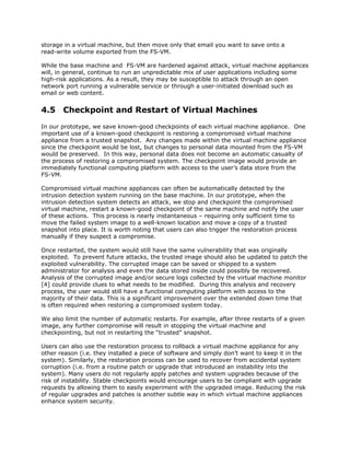 storage in a virtual machine, but then move only that email you want to save onto a
read-write volume exported from the FS-VM.

While the base machine and FS-VM are hardened against attack, virtual machine appliances
will, in general, continue to run an unpredictable mix of user applications including some
high-risk applications. As a result, they may be susceptible to attack through an open
network port running a vulnerable service or through a user-initiated download such as
email or web content.


4.5 Checkpoint and Restart of Virtual Machines
In our prototype, we save known-good checkpoints of each virtual machine appliance. One
important use of a known-good checkpoint is restoring a compromised virtual machine
appliance from a trusted snapshot. Any changes made within the virtual machine appliance
since the checkpoint would be lost, but changes to personal data mounted from the FS-VM
would be preserved. In this way, personal data does not become an automatic casualty of
the process of restoring a compromised system. The checkpoint image would provide an
immediately functional computing platform with access to the user’s data store from the
FS-VM.

Compromised virtual machine appliances can often be automatically detected by the
intrusion detection system running on the base machine. In our prototype, when the
intrusion detection system detects an attack, we stop and checkpoint the compromised
virtual machine, restart a known-good checkpoint of the same machine and notify the user
of these actions. This process is nearly instantaneous – requiring only sufficient time to
move the failed system image to a well-known location and move a copy of a trusted
snapshot into place. It is worth noting that users can also trigger the restoration process
manually if they suspect a compromise.

Once restarted, the system would still have the same vulnerability that was originally
exploited. To prevent future attacks, the trusted image should also be updated to patch the
exploited vulnerability. The corrupted image can be saved or shipped to a system
administrator for analysis and even the data stored inside could possibly be recovered.
Analysis of the corrupted image and/or secure logs collected by the virtual machine monitor
[4] could provide clues to what needs to be modified. During this analysis and recovery
process, the user would still have a functional computing platform with access to the
majority of their data. This is a significant improvement over the extended down time that
is often required when restoring a compromised system today.

We also limit the number of automatic restarts. For example, after three restarts of a given
image, any further compromise will result in stopping the virtual machine and
checkpointing, but not in restarting the “trusted” snapshot.

Users can also use the restoration process to rollback a virtual machine appliance for any
other reason (i.e. they installed a piece of software and simply don’t want to keep it in the
system). Similarly, the restoration process can be used to recover from accidental system
corruption (i.e. from a routine patch or upgrade that introduced an instability into the
system). Many users do not regularly apply patches and system upgrades because of the
risk of instability. Stable checkpoints would encourage users to be compliant with upgrade
requests by allowing them to easily experiment with the upgraded image. Reducing the risk
of regular upgrades and patches is another subtle way in which virtual machine appliances
enhance system security.
 