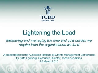 Lightening the Load
Measuring and managing the time and cost burden we
require from the organisations we fund
A presentation to the Australian Institute of Grants Management Conference
by Kate Frykberg, Executive Director, Todd Foundation
23 March 2015
 